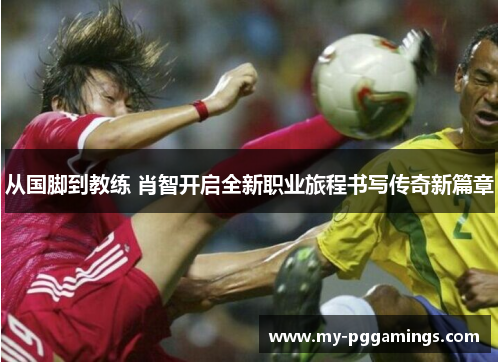 从国脚到教练 肖智开启全新职业旅程书写传奇新篇章
