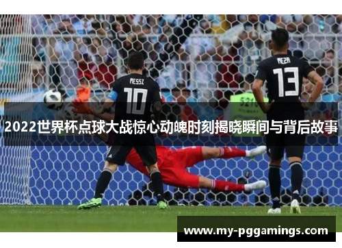 2022世界杯点球大战惊心动魄时刻揭晓瞬间与背后故事