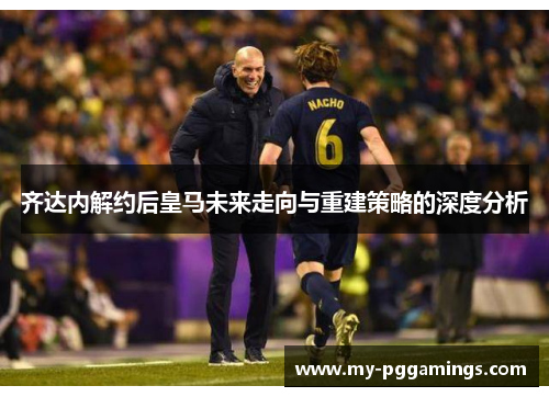 齐达内解约后皇马未来走向与重建策略的深度分析