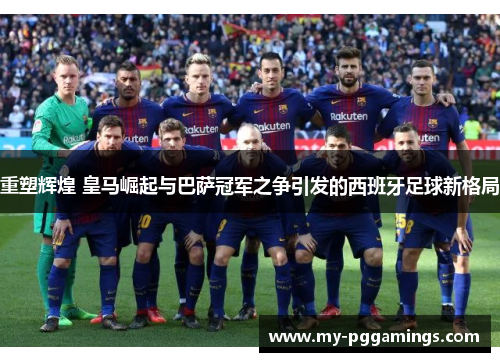 重塑辉煌 皇马崛起与巴萨冠军之争引发的西班牙足球新格局
