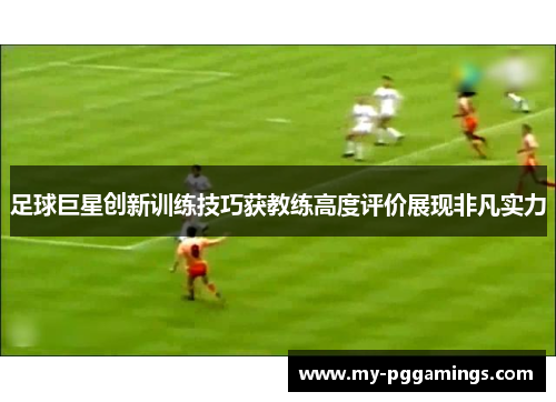足球巨星创新训练技巧获教练高度评价展现非凡实力